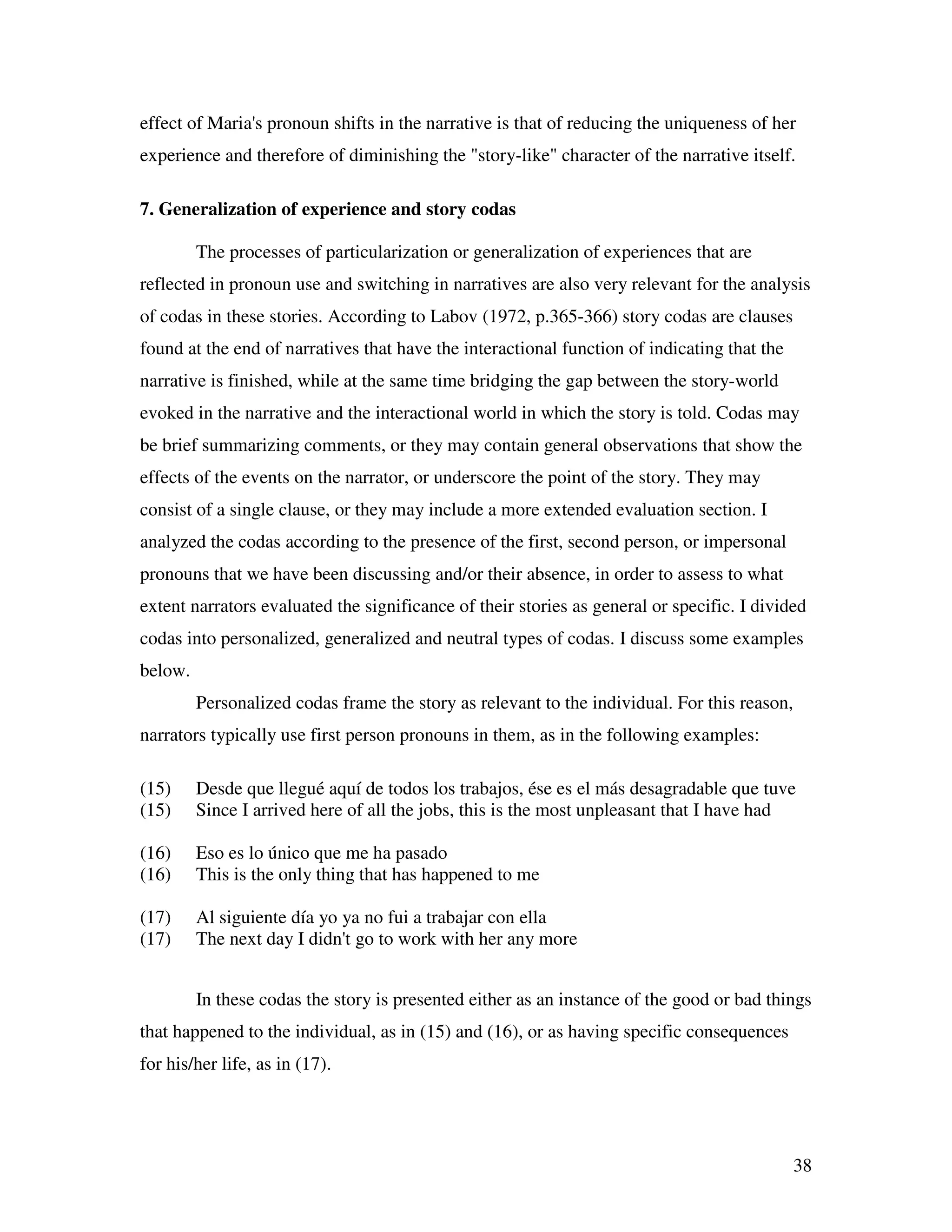 38
effect of Maria's pronoun shifts in the narrative is that of reducing the uniqueness of her
experience and therefore of diminishing the "story-like" character of the narrative itself.
7. Generalization of experience and story codas
The processes of particularization or generalization of experiences that are
reflected in pronoun use and switching in narratives are also very relevant for the analysis
of codas in these stories. According to Labov (1972, p.365-366) story codas are clauses
found at the end of narratives that have the interactional function of indicating that the
narrative is finished, while at the same time bridging the gap between the story-world
evoked in the narrative and the interactional world in which the story is told. Codas may
be brief summarizing comments, or they may contain general observations that show the
effects of the events on the narrator, or underscore the point of the story. They may
consist of a single clause, or they may include a more extended evaluation section. I
analyzed the codas according to the presence of the first, second person, or impersonal
pronouns that we have been discussing and/or their absence, in order to assess to what
extent narrators evaluated the significance of their stories as general or specific. I divided
codas into personalized, generalized and neutral types of codas. I discuss some examples
below.
Personalized codas frame the story as relevant to the individual. For this reason,
narrators typically use first person pronouns in them, as in the following examples:
(15) Desde que llegué aquí de todos los trabajos, ése es el más desagradable que tuve
(15) Since I arrived here of all the jobs, this is the most unpleasant that I have had
(16) Eso es lo único que me ha pasado
(16) This is the only thing that has happened to me
(17) Al siguiente día yo ya no fui a trabajar con ella
(17) The next day I didn't go to work with her any more
In these codas the story is presented either as an instance of the good or bad things
that happened to the individual, as in (15) and (16), or as having specific consequences
for his/her life, as in (17).
 