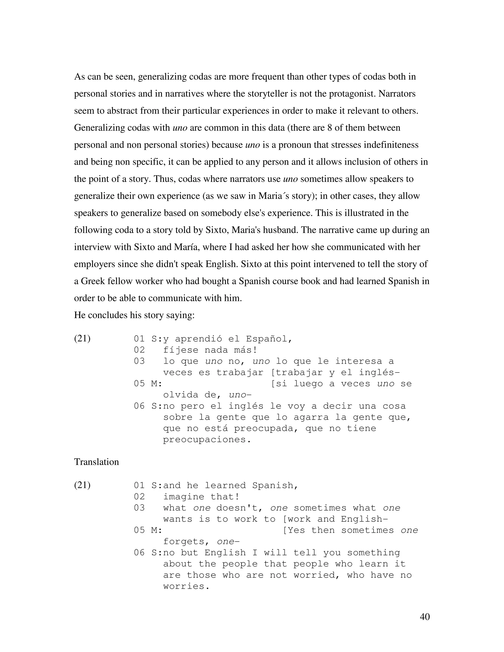 40
As can be seen, generalizing codas are more frequent than other types of codas both in
personal stories and in narratives where the storyteller is not the protagonist. Narrators
seem to abstract from their particular experiences in order to make it relevant to others.
Generalizing codas with uno are common in this data (there are 8 of them between
personal and non personal stories) because uno is a pronoun that stresses indefiniteness
and being non specific, it can be applied to any person and it allows inclusion of others in
the point of a story. Thus, codas where narrators use uno sometimes allow speakers to
generalize their own experience (as we saw in Maria´s story); in other cases, they allow
speakers to generalize based on somebody else's experience. This is illustrated in the
following coda to a story told by Sixto, Maria's husband. The narrative came up during an
interview with Sixto and María, where I had asked her how she communicated with her
employers since she didn't speak English. Sixto at this point intervened to tell the story of
a Greek fellow worker who had bought a Spanish course book and had learned Spanish in
order to be able to communicate with him.
He concludes his story saying:
(21) 01 S:y aprendió el Español,
02 fíjese nada más!
03 lo que uno no, uno lo que le interesa a
veces es trabajar [trabajar y el inglés-
05 M: [si luego a veces uno se
olvida de, uno-
06 S:no pero el inglés le voy a decir una cosa
sobre la gente que lo agarra la gente que,
que no está preocupada, que no tiene
preocupaciones.
Translation
(21) 01 S:and he learned Spanish,
02 imagine that!
03 what one doesn't, one sometimes what one
wants is to work to [work and English-
05 M: [Yes then sometimes one
forgets, one-
06 S:no but English I will tell you something
about the people that people who learn it
are those who are not worried, who have no
worries.
 