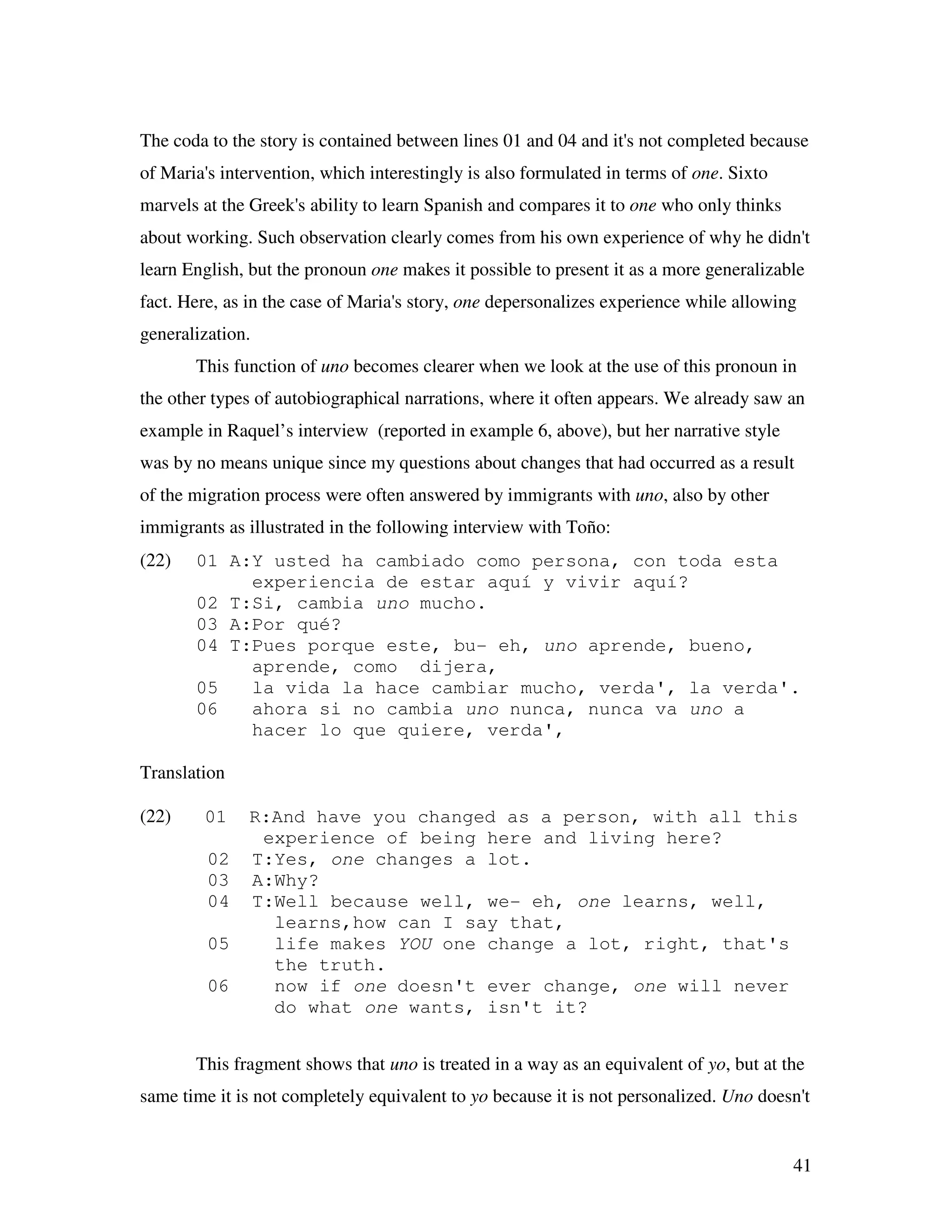 41
The coda to the story is contained between lines 01 and 04 and it's not completed because
of Maria's intervention, which interestingly is also formulated in terms of one. Sixto
marvels at the Greek's ability to learn Spanish and compares it to one who only thinks
about working. Such observation clearly comes from his own experience of why he didn't
learn English, but the pronoun one makes it possible to present it as a more generalizable
fact. Here, as in the case of Maria's story, one depersonalizes experience while allowing
generalization.
This function of uno becomes clearer when we look at the use of this pronoun in
the other types of autobiographical narrations, where it often appears. We already saw an
example in Raquel’s interview (reported in example 6, above), but her narrative style
was by no means unique since my questions about changes that had occurred as a result
of the migration process were often answered by immigrants with uno, also by other
immigrants as illustrated in the following interview with Toño:
(22) 01 A:Y usted ha cambiado como persona, con toda esta
experiencia de estar aquí y vivir aquí?
02 T:Si, cambia uno mucho.
03 A:Por qué?
04 T:Pues porque este, bu- eh, uno aprende, bueno,
aprende, como dijera,
05 la vida la hace cambiar mucho, verda', la verda'.
06 ahora si no cambia uno nunca, nunca va uno a
hacer lo que quiere, verda',
Translation
(22) 01 R:And have you changed as a person, with all this
experience of being here and living here?
02 T:Yes, one changes a lot.
03 A:Why?
04 T:Well because well, we- eh, one learns, well,
learns,how can I say that,
05 life makes YOU one change a lot, right, that's
the truth.
06 now if one doesn't ever change, one will never
do what one wants, isn't it?
This fragment shows that uno is treated in a way as an equivalent of yo, but at the
same time it is not completely equivalent to yo because it is not personalized. Uno doesn't
 