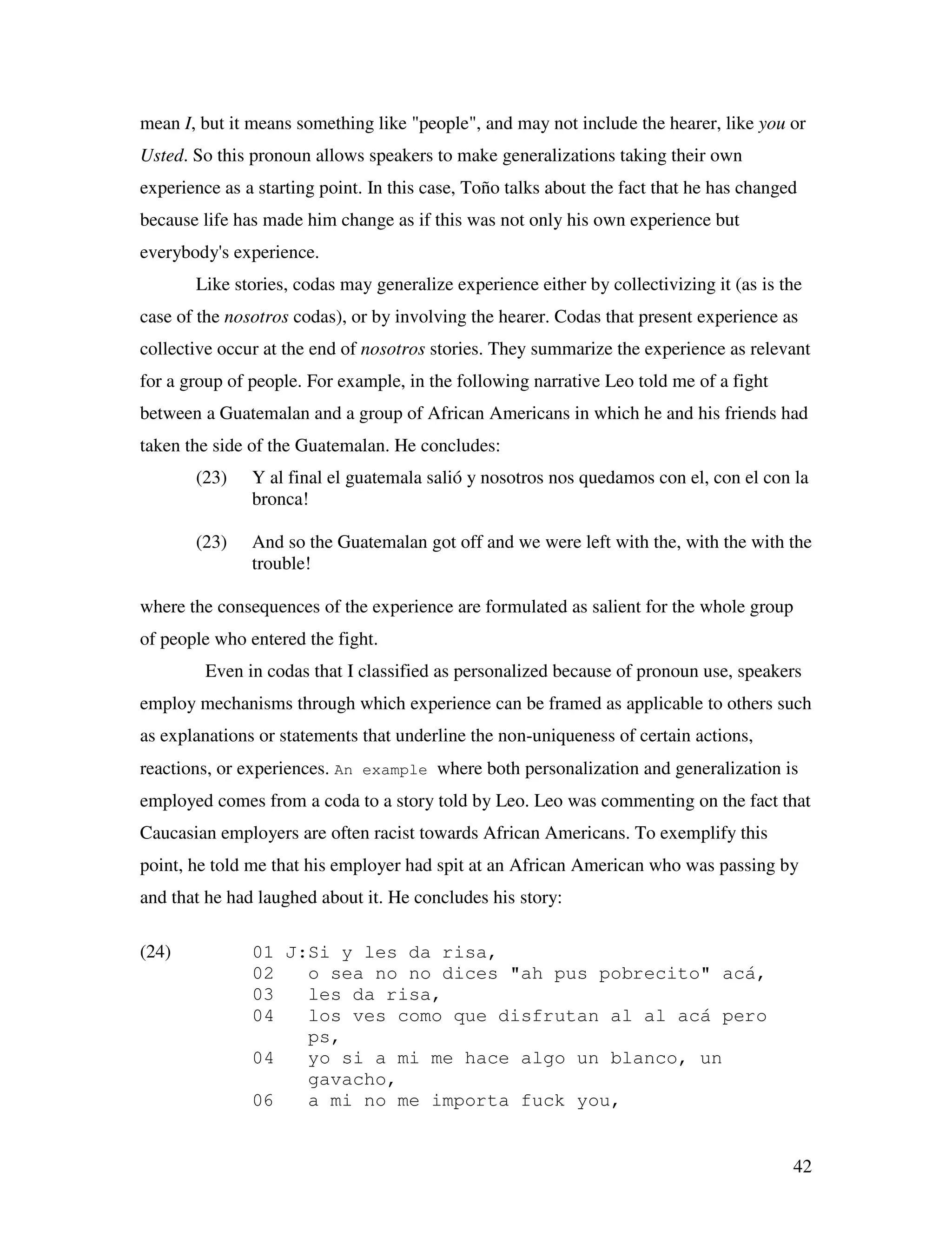 42
mean I, but it means something like "people", and may not include the hearer, like you or
Usted. So this pronoun allows speakers to make generalizations taking their own
experience as a starting point. In this case, Toño talks about the fact that he has changed
because life has made him change as if this was not only his own experience but
everybody's experience.
Like stories, codas may generalize experience either by collectivizing it (as is the
case of the nosotros codas), or by involving the hearer. Codas that present experience as
collective occur at the end of nosotros stories. They summarize the experience as relevant
for a group of people. For example, in the following narrative Leo told me of a fight
between a Guatemalan and a group of African Americans in which he and his friends had
taken the side of the Guatemalan. He concludes:
(23) Y al final el guatemala salió y nosotros nos quedamos con el, con el con la
bronca!
(23) And so the Guatemalan got off and we were left with the, with the with the
trouble!
where the consequences of the experience are formulated as salient for the whole group
of people who entered the fight.
Even in codas that I classified as personalized because of pronoun use, speakers
employ mechanisms through which experience can be framed as applicable to others such
as explanations or statements that underline the non-uniqueness of certain actions,
reactions, or experiences. An example where both personalization and generalization is
employed comes from a coda to a story told by Leo. Leo was commenting on the fact that
Caucasian employers are often racist towards African Americans. To exemplify this
point, he told me that his employer had spit at an African American who was passing by
and that he had laughed about it. He concludes his story:
(24) 01 J:Si y les da risa,
02 o sea no no dices "ah pus pobrecito" acá,
03 les da risa,
04 los ves como que disfrutan al al acá pero
ps,
04 yo si a mi me hace algo un blanco, un
gavacho,
06 a mi no me importa fuck you,
 
