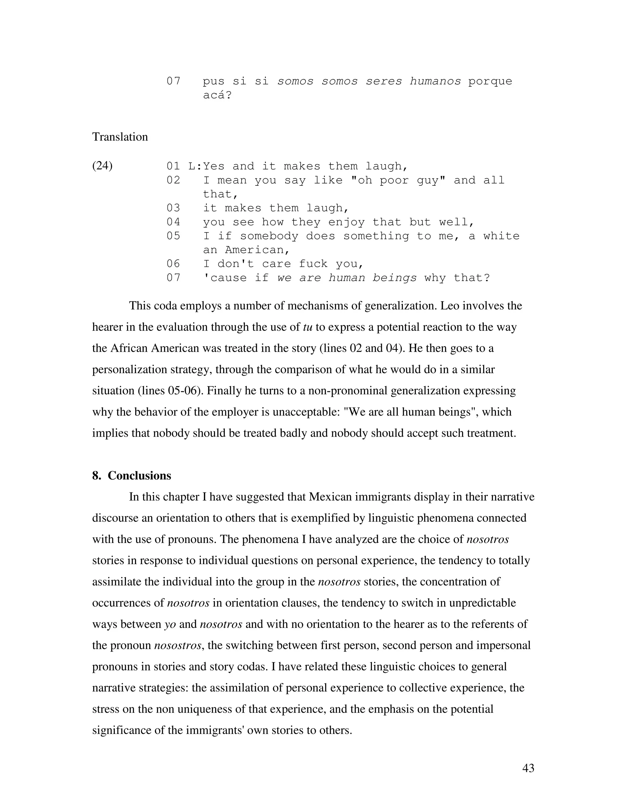 43
07 pus si si somos somos seres humanos porque
acá?
Translation
(24) 01 L:Yes and it makes them laugh,
02 I mean you say like "oh poor guy" and all
that,
03 it makes them laugh,
04 you see how they enjoy that but well,
05 I if somebody does something to me, a white
an American,
06 I don't care fuck you,
07 'cause if we are human beings why that?
This coda employs a number of mechanisms of generalization. Leo involves the
hearer in the evaluation through the use of tu to express a potential reaction to the way
the African American was treated in the story (lines 02 and 04). He then goes to a
personalization strategy, through the comparison of what he would do in a similar
situation (lines 05-06). Finally he turns to a non-pronominal generalization expressing
why the behavior of the employer is unacceptable: "We are all human beings", which
implies that nobody should be treated badly and nobody should accept such treatment.
8. Conclusions
In this chapter I have suggested that Mexican immigrants display in their narrative
discourse an orientation to others that is exemplified by linguistic phenomena connected
with the use of pronouns. The phenomena I have analyzed are the choice of nosotros
stories in response to individual questions on personal experience, the tendency to totally
assimilate the individual into the group in the nosotros stories, the concentration of
occurrences of nosotros in orientation clauses, the tendency to switch in unpredictable
ways between yo and nosotros and with no orientation to the hearer as to the referents of
the pronoun nosostros, the switching between first person, second person and impersonal
pronouns in stories and story codas. I have related these linguistic choices to general
narrative strategies: the assimilation of personal experience to collective experience, the
stress on the non uniqueness of that experience, and the emphasis on the potential
significance of the immigrants' own stories to others.
 
