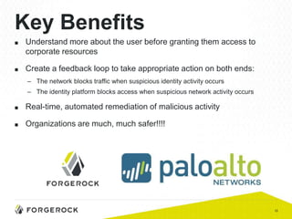 10
Key Benefits
■ Understand more about the user before granting them access to
corporate resources
■ Create a feedback loop to take appropriate action on both ends:
– The network blocks traffic when suspicious identity activity occurs
– The identity platform blocks access when suspicious network activity occurs
■ Real-time, automated remediation of malicious activity
■ Organizations are much, much safer!!!!
 