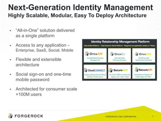 7
Next-Generation Identity Management
Highly Scalable, Modular, Easy To Deploy Architecture
 “All-in-One” solution delivered
as a single platform
 Access to any application –
Enterprise, SaaS, Social, Mobile
 Flexible and extensible
architecture
 Social sign-on and one-time
mobile password
 Architected for consumer scale
+100M users
FORGEROCK.COM | CONFIDENTIAL
 