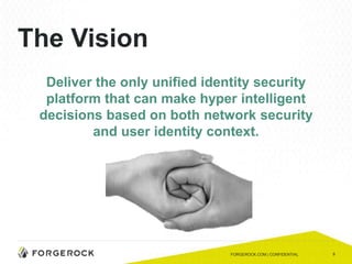 9
The Vision
Deliver the only unified identity security
platform that can make hyper intelligent
decisions based on both network security
and user identity context.
FORGEROCK.COM | CONFIDENTIAL
 