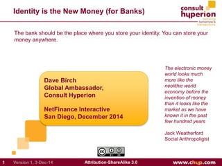 Identity is the New Money (for Banks) 
The bank should be the place where you store your identity. You can store your 
money anywhere. 
Dave Birch 
Global Ambassador, 
Consult Hyperion 
NetFinance Interactive 
San Diego, December 2014 
1 Version 1, 3-Dec-14 Attribution-ShareAlike 3.0 
The electronic money 
world looks much 
more like the 
neolithic world 
economy before the 
invention of money 
than it looks like the 
market as we have 
known it in the past 
few hundred years 
Jack Weatherford 
Social Anthropoligist 
 