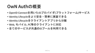 OwN Authの概要
• OpenID Connectを用いたIDプロバイダ(プラットフォーム)サービス
• Identity Lifecycleをより安全・簡単に実装できる
• Identity Lifecycleをクライアントアプリから分離
• Web, モバイル, PC等のクライアントに対応
• 全てのサービスが共通のIDプールを利用できる
OwN, inc. 10
 