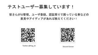 テストユーザー募集しています！
皆さんがID管理、ユーザ登録、認証周りで困っている事などの
意見やアイディアがあれば教えてください！
Discord Server
Twitter @Flog_kt
 