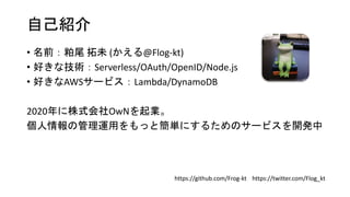 自己紹介
• 名前：粕尾 拓未 (かえる@Flog-kt)
• 好きな技術：Serverless/OAuth/OpenID/Node.js
• 好きなAWSサービス：Lambda/DynamoDB
2020年に株式会社OwNを起業。
個人情報の管理運用をもっと簡単にするためのサービスを開発中
https://twitter.com/Flog_kt
https://github.com/Frog-kt
 