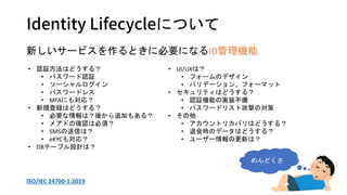 Identity Lifecycleについて
新しいサービスを作るときに必要になるID管理機能
• 認証方法はどうする？
• パスワード認証
• ソーシャルログイン
• パスワードレス
• MFAにも対応？
• 新規登録はどうする？
• 必要な情報は？後から追加もある？
• メアドの確認は必須？
• SMSの送信は？
• eKYCも対応？
• DBテーブル設計は？
• UI/UXは？
• フォームのデザイン
• バリデーション、フォーマット
• セキュリティはどうする？
• 認証機能の実装不備
• パスワードリスト攻撃の対策
• その他
• アカウントリカバリはどうする？
• 退会時のデータはどうする？
• ユーザー情報の更新は？
めんどくさ
ISO/IEC 24760-1:2019
 