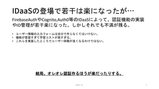 IDaaSの登場で若干は楽になったが…
OwN, inc. 7
FirebaseAuthやCognito,Auth0等のIDaaSによって、認証機能の実装
やID管理が若干楽になった。しかしそれでも不満が残る。
• ユーザー情報の入力フォームは自分で作らなくてはいけない。
• 機能が豊富すぎて学習コストが高すぎる。
• これらを実装したところでユーザー体験が良くなるわけではない。
結局、オレオレ認証作るほうが楽だったりする。
 