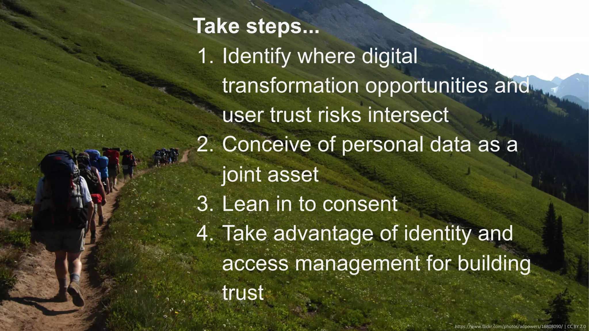 https://www.flickr.com/photos/adpowers/16808090/ | CC BY 2.0
Take steps...
1. Identify where digital
transformation opportunities and
user trust risks intersect
2. Conceive of personal data as a
joint asset
3. Lean in to consent
4. Take advantage of identity and
access management for building
trust
 