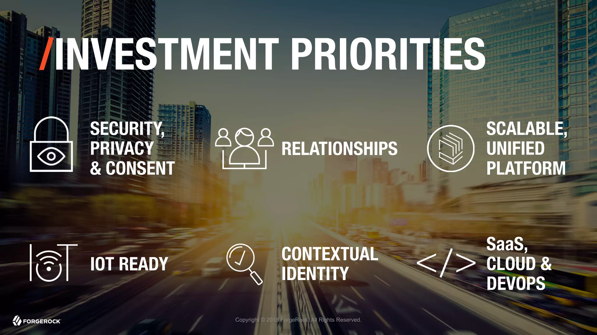 Copyright © 2018 ForgeRock. All Rights Reserved.
/INVESTMENT PRIORITIES
SECURITY,
PRIVACY
& CONSENT
RELATIONSHIPS
SCALABLE,
UNIFIED
PLATFORM
IOT READY
CONTEXTUAL
IDENTITY
SaaS,
CLOUD &
DEVOPS
 