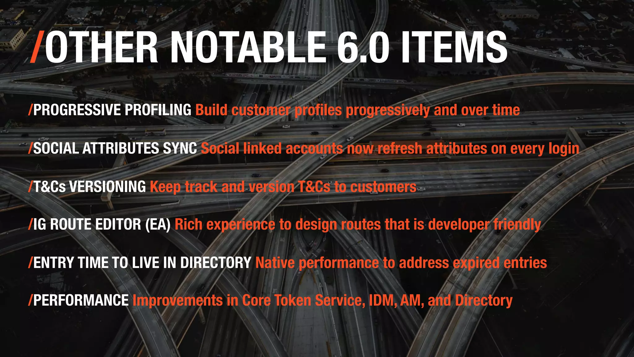 /OTHER NOTABLE 6.0 ITEMS
/PROGRESSIVE PROFILING Build customer profiles progressively and over time
/SOCIAL ATTRIBUTES SYNC Social linked accounts now refresh attributes on every login
/T&Cs VERSIONING Keep track and version T&Cs to customers
/IG ROUTE EDITOR (EA) Rich experience to design routes that is developer friendly
/ENTRY TIME TO LIVE IN DIRECTORY Native performance to address expired entries
/PERFORMANCE Improvements in Core Token Service, IDM, AM, and Directory
 