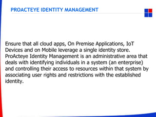 PROACTEYE IDENTITY MANAGEMENT
Ensure that all cloud apps, On Premise Applications, IoT
Devices and on Mobile leverage a single identity store.
ProActeye Identity Management is an administrative area that
deals with identifying individuals in a system (an enterprise)
and controlling their access to resources within that system by
associating user rights and restrictions with the established
identity.
 