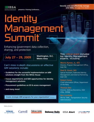 Securely and cost-effectively manage
                                                                              your data. See page 3 for details!
                  presents a Training Conference…




Identity
Management
Summit
                                               TM




Enhancing government data collection,
sharing, and protection
                                                                       This critical event includes
                                           Washington, D.C.            top Identity Management
    July 27 – 29, 2009                     Metro Area                  experts, including:
                                                                       Morris Hymes, Jr., SES
Can’t miss in-depth discussions on effective                           Director, Program Management Office,
                                                                       DoD PKI
IdM solutions include:
                                                                       Paul D. Grant, SES
•   Guidelines for the successful implementation on IdM                Special Assistant, Federated Identity
    solutions straight from the White House                            Management and External Partnering,
                                                                       DoD CIO
•   Future requirements and B2B opportunities for identity
                                                                       Robert Carey
    management solutions
                                                                       Chief Information Officer, Department
•   Procurement guidelines on ID & access management                   of the Navy
                                                                       Thomas Dee
•   and many more!                                                     Director, Defense Biometrics, OSD
                                                                       AT&L, DDR&E
                                                                       Rex Lovelady
    Create strategic IdM programs for your organization!   See pg. 4   PM for TWIC, Transportation Security
                                                                       Administration


Media Partners:




                                         www.idga.org/us/identitymanagement
 