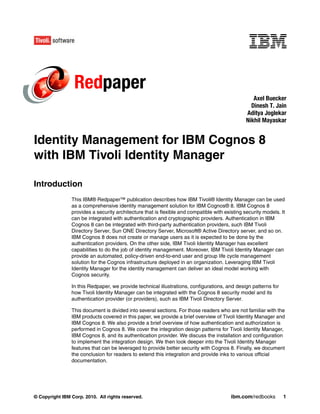 Redpaper
                                                                                                   Axel Buecker
                                                                                                  Dinesh T. Jain
                                                                                                Aditya Joglekar
                                                                                                Nikhil Mayaskar


Identity Management for IBM Cognos 8
with IBM Tivoli Identity Manager

Introduction
                This IBM® Redpaper™ publication describes how IBM Tivoli® Identity Manager can be used
                as a comprehensive identity management solution for IBM Cognos® 8. IBM Cognos 8
                provides a security architecture that is flexible and compatible with existing security models. It
                can be integrated with authentication and cryptographic providers. Authentication in IBM
                Cognos 8 can be integrated with third-party authentication providers, such IBM Tivoli
                Directory Server, Sun ONE Directory Server, Microsoft® Active Directory server, and so on.
                IBM Cognos 8 does not create or manage users as it is expected to be done by the
                authentication providers. On the other side, IBM Tivoli Identity Manager has excellent
                capabilities to do the job of identity management. Moreover, IBM Tivoli Identity Manager can
                provide an automated, policy-driven end-to-end user and group life cycle management
                solution for the Cognos infrastructure deployed in an organization. Leveraging IBM Tivoli
                Identity Manager for the identity management can deliver an ideal model working with
                Cognos security.

                In this Redpaper, we provide technical illustrations, configurations, and design patterns for
                how Tivoli Identity Manager can be integrated with the Cognos 8 security model and its
                authentication provider (or providers), such as IBM Tivoli Directory Server.

                This document is divided into several sections. For those readers who are not familiar with the
                IBM products covered in this paper, we provide a brief overview of Tivoli Identity Manager and
                IBM Cognos 8. We also provide a brief overview of how authentication and authorization is
                performed in Cognos 8. We cover the integration design patterns for Tivoli Identity Manager,
                IBM Cognos 8, and its authentication provider. We discuss the installation and configuration
                to implement the integration design. We then look deeper into the Tivoli Identity Manager
                features that can be leveraged to provide better security with Cognos 8. Finally, we document
                the conclusion for readers to extend this integration and provide inks to various official
                documentation.




© Copyright IBM Corp. 2010. All rights reserved.                                         ibm.com/redbooks        1
 