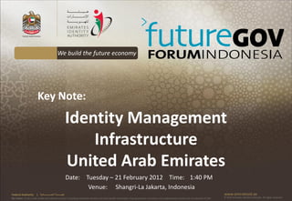We build the future economy




                        Key Note:
                                                            Identity Management
                                                                Infrastructure
                                                            United Arab Emirates
                                                            Date: Tuesday – 21 February 2012 Time: 1:40 PM
                                                                   Venue: Shangri-La Jakarta, Indonesia
Federal Authority      | ‫هيئــــــــة اتحــــــــــــادية‬                                                                                                                                      www.emiratesid.ae
Our Vision: To be a role model and reference point in proofing individual identity and build wealth informatics that guarantees innovative and sophisticated services for the benefit of UAE   © 2010 Emirates Identity Authority. All rights reserved
 