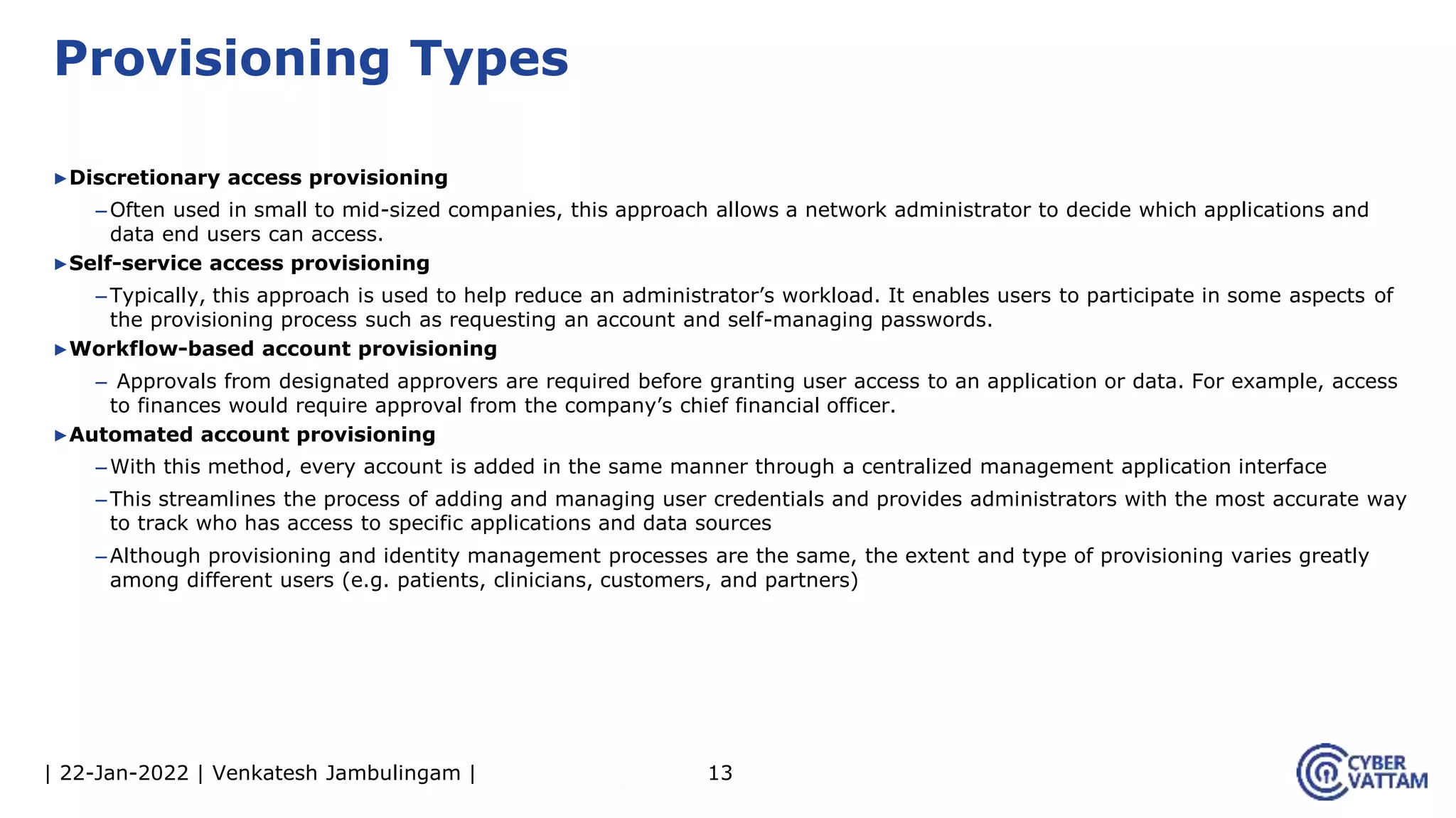 | 22-Jan-2022 | Venkatesh Jambulingam |
▶Discretionary access provisioning
–Often used in small to mid-sized companies, this approach allows a network administrator to decide which applications and
data end users can access.
▶Self-service access provisioning
–Typically, this approach is used to help reduce an administrator’s workload. It enables users to participate in some aspects of
the provisioning process such as requesting an account and self-managing passwords.
▶Workflow-based account provisioning
– Approvals from designated approvers are required before granting user access to an application or data. For example, access
to finances would require approval from the company’s chief financial officer.
▶Automated account provisioning
–With this method, every account is added in the same manner through a centralized management application interface
–This streamlines the process of adding and managing user credentials and provides administrators with the most accurate way
to track who has access to specific applications and data sources
–Although provisioning and identity management processes are the same, the extent and type of provisioning varies greatly
among different users (e.g. patients, clinicians, customers, and partners)
13
Provisioning Types
 