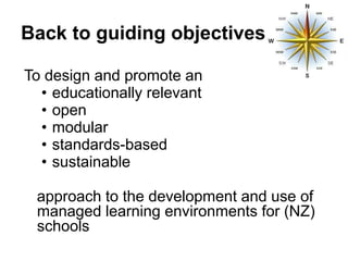 Back to guiding objectives

To design and promote an
  • educationally relevant
  • open
  • modular
  • standards-based
  • sustainable

 approach to the development and use of
 managed learning environments for (NZ)
 schools
 
