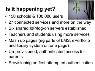 Is it happening yet?
• 150 schools & 100,000 users
• 27 connected services and more on the way
• Six shared IdP/log-on servers established
• Teachers and students using more services
• Mash up pages (eg parts of LMS, ePortfolio
  and library system on one page)
• Un-provisioned, authenticated access for
  parents
• Provisioning on first attempted authentication
 
