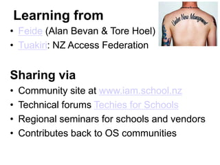 Learning from
• Feide (Alan Bevan & Tore Hoel)
• Tuakiri: NZ Access Federation


Sharing via
•   Community site at www.iam.school.nz
•   Technical forums Techies for Schools
•   Regional seminars for schools and vendors
•   Contributes back to OS communities
 