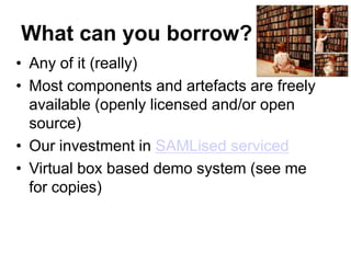 What can you borrow?
• Any of it (really)
• Most components and artefacts are freely
  available (openly licensed and/or open
  source)
• Our investment in SAMLised serviced
• Virtual box based demo system (see me
  for copies)
 