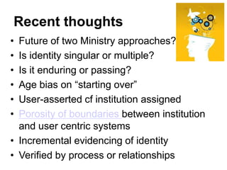 Recent thoughts
• Future of two Ministry approaches?
• Is identity singular or multiple?
• Is it enduring or passing?
• Age bias on “starting over”
• User-asserted cf institution assigned
• Porosity of boundaries between institution
  and user centric systems
• Incremental evidencing of identity
• Verified by process or relationships
 