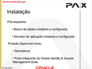 by Thiago Gutierri Pré-requisitos: Banco de dados instalado e configurado Servidor de aplicação instalado e configurado  Instalação Produto disponível como: Standalone Parte integrante do Oracle Identity & Access Management Suite  Oracle Identity Manager 