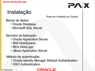 by Thiago Gutierri Instalação Banco de dados Oracle Database Microsoft SQL Server Servidor de Aplicação Oracle Application Server IBM WebSphere BEA WebLogic JBoss Application Server Método de autenticação Oracle Identity Manager Default Authentication SSO Authentication Pode ser instalado em Cluster Oracle Identity Manager 