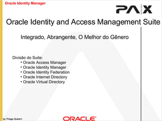 by Thiago Gutierri Integrado, Abrangente, O Melhor do Gênero Oracle Identity and Access Management Suite Divisão do Suite: Oracle Access Manager Oracle Identity Manager Oracle Identity Federation Oracle Internet Directory Oracle Virtual Directory Oracle Identity Manager 