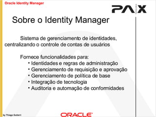 by Thiago Gutierri Sistema de gerenciamento de identidades, centralizando o controle de contas de usuários Fornece funcionalidades para: Identidades e regras de administração Gerenciamento de requisição e aprovação Gerenciamento de política de base Integração de tecnologia Auditoria e automação de conformidades Sobre o Identity Manager Oracle Identity Manager 