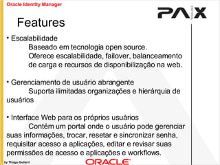 by Thiago Gutierri Escalabilidade Baseado em tecnologia open source. Oferece escalabilidade, failover, balanceamento  de carga e recursos de disponibilização na web. Gerenciamento de usuário abrangente Suporta ilimitadas organizações e hierárquia de  usuários Interface Web para os próprios usuários Contém um portal onde o usuário pode gerenciar suas informações, trocar, resetar e sincronizar senha, requisitar acesso a aplicações, editar e revisar suas permissões de acesso e aplicações e workflows. Features Oracle Identity Manager 