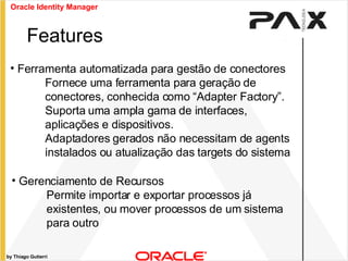 by Thiago Gutierri Features Ferramenta automatizada para gestão de conectores Fornece uma ferramenta para geração de conectores, conhecida como “Adapter Factory”. Suporta uma ampla gama de interfaces, aplicações e dispositivos. Adaptadores gerados não necessitam de agents instalados ou atualização das targets do sistema Gerenciamento de Recursos Permite importar e exportar processos já existentes, ou mover processos de um sistema para outro Oracle Identity Manager 