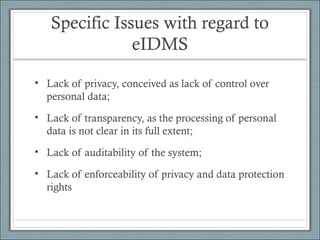 Specific Issues with regard to
eIDMS
• Lack of privacy, conceived as lack of control over
personal data;
• Lack of transparency, as the processing of personal
data is not clear in its full extent;
• Lack of auditability of the system;
• Lack of enforceability of privacy and data protection
rights
 