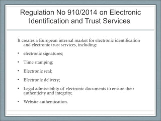 Regulation No 910/2014 on Electronic
Identification and Trust Services
It creates a European internal market for electronic identification
and electronic trust services, including:
• electronic signatures;
• Time stamping;
• Electronic seal;
• Electronic delivery;
• Legal admissibility of electronic documents to ensure their
authenticity and integrity;
• Website authentication.
 