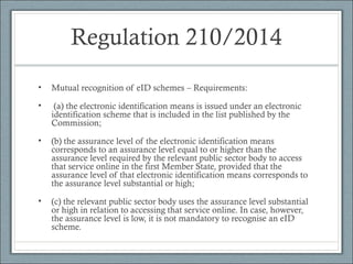 Regulation 210/2014
• Mutual recognition of eID schemes – Requirements:
• (a) the electronic identification means is issued under an electronic
identification scheme that is included in the list published by the
Commission;
• (b) the assurance level of the electronic identification means
corresponds to an assurance level equal to or higher than the
assurance level required by the relevant public sector body to access
that service online in the first Member State, provided that the
assurance level of that electronic identification means corresponds to
the assurance level substantial or high;
• (c) the relevant public sector body uses the assurance level substantial
or high in relation to accessing that service online. In case, however,
the assurance level is low, it is not mandatory to recognise an eID
scheme.
 