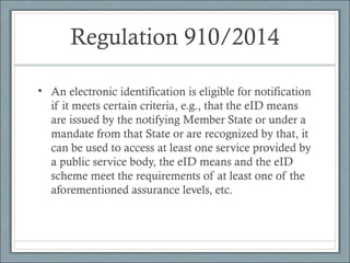 Regulation 910/2014
• An electronic identification is eligible for notification
if it meets certain criteria, e.g., that the eID means
are issued by the notifying Member State or under a
mandate from that State or are recognized by that, it
can be used to access at least one service provided by
a public service body, the eID means and the eID
scheme meet the requirements of at least one of the
aforementioned assurance levels, etc.
 