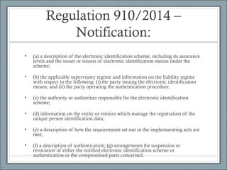 Regulation 910/2014 –
Notification:
• (a) a description of the electronic identification scheme, including its assurance
levels and the issuer or issuers of electronic identification means under the
scheme;
• (b) the applicable supervisory regime and information on the liability regime
with respect to the following: (i) the party issuing the electronic identification
means; and (ii) the party operating the authentication procedure;
• (c) the authority or authorities responsible for the electronic identification
scheme;
• (d) information on the entity or entities which manage the registration of the
unique person identification data;
• (e) a description of how the requirements set out in the implemaenting acts are
met;
• (f) a description of authentication; (g) arrangements for suspension or
revocation of either the notified electronic identification scheme or
authentication or the compromised parts concerned.
 