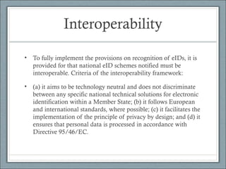 Interoperability
• To fully implement the provisions on recognition of eIDs, it is
provided for that national eID schemes notified must be
interoperable. Criteria of the interoperability framework:
• (a) it aims to be technology neutral and does not discriminate
between any specific national technical solutions for electronic
identification within a Member State; (b) it follows European
and international standards, where possible; (c) it facilitates the
implementation of the principle of privacy by design; and (d) it
ensures that personal data is processed in accordance with
Directive 95/46/EC.
 