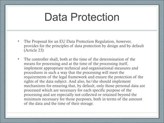 Data Protection
• The Proposal for an EU Data Protection Regulation, however,
provides for the principles of data protection by design and by default
(Article 23)
• The controller shall, both at the time of the determination of the
means for processing and at the time of the processing itself,
implement appropriate technical and organisational measures and
procedures in such a way that the processing will meet the
requirements of the legal framework and ensure the protection of the
rights of the data subject. And also, he/she should implement
mechanisms for ensuring that, by default, only those personal data are
processed which are necessary for each specific purpose of the
processing and are especially not collected or retained beyond the
minimum necessary for those purposes, both in terms of the amount
of the data and the time of their storage.
 