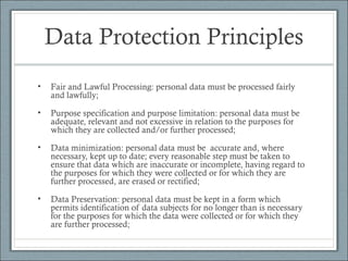 Data Protection Principles
• Fair and Lawful Processing: personal data must be processed fairly
and lawfully;
• Purpose specification and purpose limitation: personal data must be
adequate, relevant and not excessive in relation to the purposes for
which they are collected and/or further processed;
• Data minimization: personal data must be accurate and, where
necessary, kept up to date; every reasonable step must be taken to
ensure that data which are inaccurate or incomplete, having regard to
the purposes for which they were collected or for which they are
further processed, are erased or rectified;
• Data Preservation: personal data must be kept in a form which
permits identification of data subjects for no longer than is necessary
for the purposes for which the data were collected or for which they
are further processed;
 