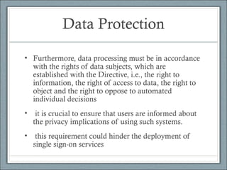 Data Protection
• Furthermore, data processing must be in accordance
with the rights of data subjects, which are
established with the Directive, i.e., the right to
information, the right of access to data, the right to
object and the right to oppose to automated
individual decisions
• it is crucial to ensure that users are informed about
the privacy implications of using such systems.
• this requirement could hinder the deployment of
single sign-on services
 