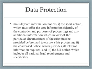 Data Protection
• multi-layered information notices: i) the short notice,
which must offer the core information (identity of
the controller and purposes of processing) and any
additional information which in view of the
particular circumstances of the case must be
provided beforehand to ensure a fair processing, ii)
the condensed notice, which provides all relevant
information required, and iii) the full notice, which
includes all national legal requirements and
specificities.
 