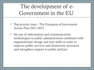 The development of e-
Government in the EU
• Top priority issue - The European eGovernment
Action Plan 2011-2015
• the use of information and communication
technologies in public administration combined with
organisational change and new skills in order to
improve public services and democratic processes
and strengthen support to public policies
 