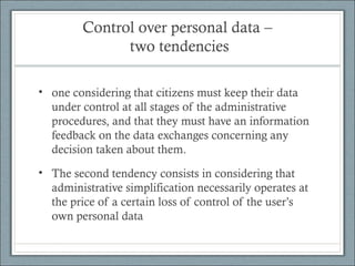 Control over personal data –
two tendencies
• one considering that citizens must keep their data
under control at all stages of the administrative
procedures, and that they must have an information
feedback on the data exchanges concerning any
decision taken about them.
• The second tendency consists in considering that
administrative simplification necessarily operates at
the price of a certain loss of control of the user’s
own personal data
 