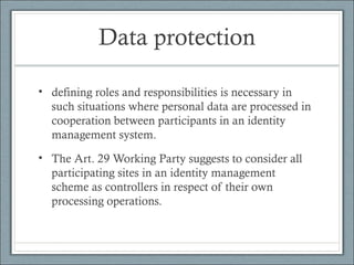 Data protection
• defining roles and responsibilities is necessary in
such situations where personal data are processed in
cooperation between participants in an identity
management system.
• The Art. 29 Working Party suggests to consider all
participating sites in an identity management
scheme as controllers in respect of their own
processing operations.
 