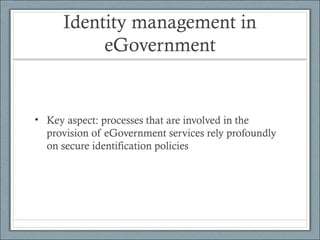 Identity management in
eGovernment
• Key aspect: processes that are involved in the
provision of eGovernment services rely profoundly
on secure identification policies
 