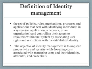 Definition of Identity
management
• the set of policies, rules, mechanisms, processes and
applications that deal with identifying individuals in
a system (an application, a network, or an
organisation) and controlling their access to
resources within that system by associating user
rights and restrictions with the established identity.
• The objective of identity management is to improve
productivity and security while lowering costs
associated with managing users and their identities,
attributes, and credentials
 