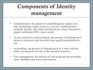 Components of Identity
management
• Authentication: the process of establishing the validity of a
user attempting to gain access to a service. Authentication
methods include: user name and password; token; biometrics;
digital certificates (PKI, smart cards).
• Access control (or authorisation): the process of limiting users’
access to resources and data they have specific permissions to
use.
• Accounting: the process of keeping track of a user's activity
while accessing the service or the network resources.
• User management: the process of activating and de-activating
users’ identities and access permissions
 