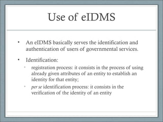 Use of eIDMS
• An eIDMS basically serves the identification and
authentication of users of governmental services.
• Identification:
• registration process: it consists in the process of using
already given attributes of an entity to establish an
identity for that entity;
• per se identification process: it consists in the
verification of the identity of an entity
 